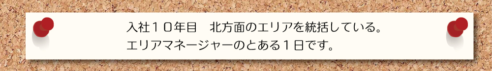 入社１０年目 北方向のエリアを統括している。エリアマネージャーのとある１日です。