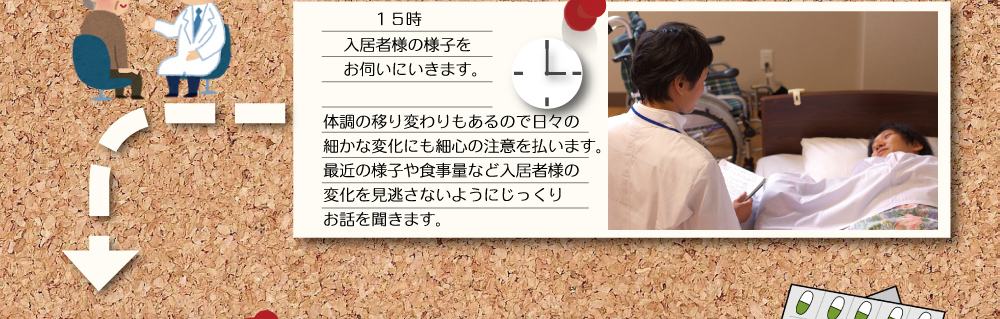 １５時 入居者様の様子をお伺いにいきます。 体調の移り変わりもあるので日々の細かな変化にも最新の注意を払います。最近の様子や食事量など入居者様の変化を見逃さないようにじっくりお話を聞きます。