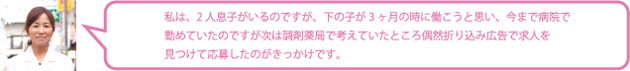 私は、2人息子がいるのですが、下の子が3ヶ月の時に働こうと思い、今まで病院で勤めていたのですが次は調剤薬局で考えていたところ偶然折り込み広告で求人を見つけて応募したのがきっかけです。