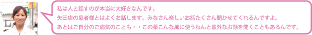 私は人と話すのが本当に大好きなんです。矢田店の患者様とはよくお話します。みなさん楽しいお話たくさん聞かせてくれるんですよ。あとはご自分のご病気のことも・・この薬こんな風に使うねんと意外なお話を聞くこともあるんです。