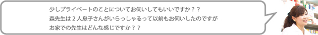 少しプライベ-トのことについてお伺いしてもいいですか??森先生は2人息子さんがいらっしゃるって以前もお伺いしたのですがお家での先生はどんな感じですか??