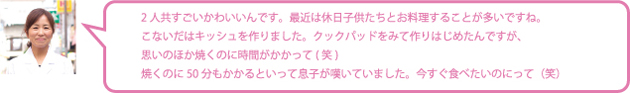 2人共すごいかわいいんです。最近は休日子供たちとお料理することが多いですね。こないだはキッシュを作りました。クックパッドをみて作りはじめたんですが、思いのほか焼くのに時間がかかって(笑)焼くのに50分もかかるといって息子が嘆いていました。今すぐ食べたいのにって(笑)