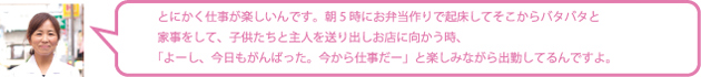 とにかく仕事が楽しいんです。朝5時にお弁当作りで起床してそこからバタバタと家事をして、子供たちと主人を送り出しお店に向かう時、「よーし、今日もがんばった。今から仕事だー」と楽しみながら出勤してるんですよ。