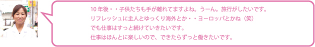 10年後・・子供たちも手が離れてますよね。うーん。旅行がしたいです。リフレッシュに主人とゆっくり海外とか・・ヨ－ロッパとかね（笑）でも仕事はすっと続けていきたいです。仕事はほんとに楽しいので、できたらずっと働きたいです。