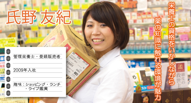 氏野友紀 2009年入社 趣味:ショッピング・ランチ・ライブ鑑賞 栄養士の資格をいかしながら薬の知識に触れる環境が魅力