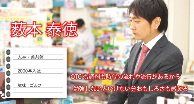 藪本泰徳 人事・薬剤師 2000年入社 趣味：ゴルフ OTCも調剤も時代の流れや流行があるから勉強しないといけない分おもしろさも感じる