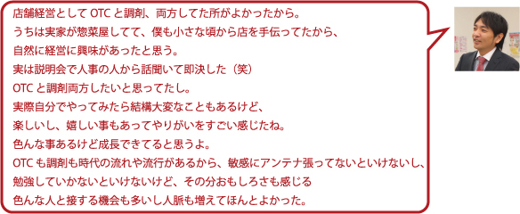 店舗経営としてOTCと調剤、両方してた所がよかったから。うちは実家が惣菜屋をしてて、僕も小さな頃から店を手伝ってたから、自然に経営に興味があったと思う。実は説明会で人事の人から話聞いて即決した(笑)OTCと調剤両方したいと思ってたし。実際自分でやってみたら結構大変なこともあるけど、楽しいし、嬉しい事もあってやりがいをすごい感じたね。色んな事あるけど成長できてると思うよ。OTCも調剤も時代の流れや流行があるから、敏感にアンテナ張ってないといけないし、勉強していかないといけないけど、その分おもしろさも感じる。色んな人と接する機会も多いし人脈も増えてほんとよかった。