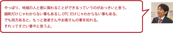 やっぱり、地域の人と密に関わることができるっていうのがおっきいと思う。調剤だけじゃわからない事もあるしOTCだけじゃわからない事もある、でも両方あると、もっと患者さんやお客さんの事を知れる。それってすごい事やと思うよ。