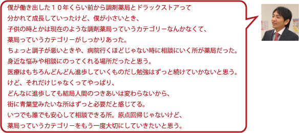 僕が働き出した10年くらい前から調剤薬局とドラッグストアって分かれて成長していったけど、僕が小さいとき、子供の時とかは現在のような調剤薬局っていうカテゴリーなんかなくて、薬局っていうカテゴリーがしっかりあった。ちょっと調子が悪いときや、病院行くほどじゃない時に相談にいく所が薬局だった。身近な悩みや相談に乗ってくれる場所だったと思う。医療はもちろんどんどん進歩していくものだし勉強はずっと続けていかないと思う。けど、それだけじゃなくってやっぱり、どんなに進歩しても結局人間のつきあいは変わらないから、街に青葉堂みたいな所はずっと必要だと感じてる。いつでも誰でも安心して相談できる所。原点回帰じゃないけど、薬局っていうカテゴリーをもう一度大切にしていきたいと思う。