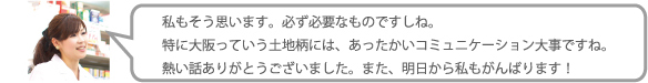 私もそう思います。必ず必要なものですしね。特に大阪っていう土地柄には、あったかいコミュニケーション大事ですね。熱い話ありがとうございました。また、明日から私もがんばります！