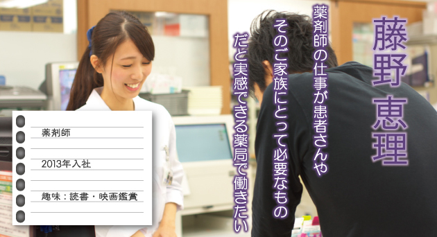 藤野恵理 薬剤師 2013年入社 趣味：読書・映画鑑賞 薬剤師の仕事が患者さんやそのご家族にとって必要なものだと実感できる薬局で働きたい