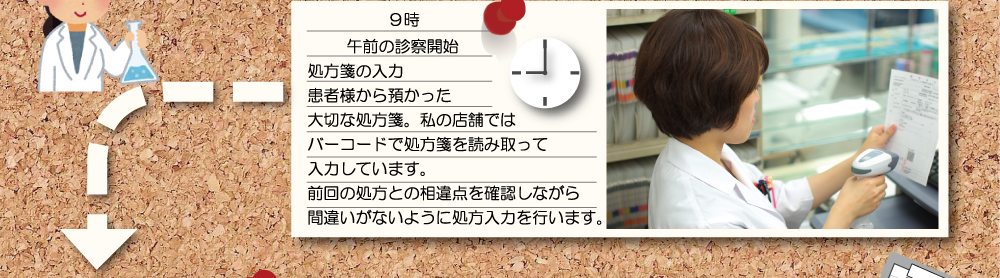 ９時 午後の診察開始 処方箋の入力 患者様から預かった大切な処方箋。私の店舗ではバーコードで処方箋を読み取って入力しています。前回の処方との相違点を確認しながら間違いがないように処方入力を行います。