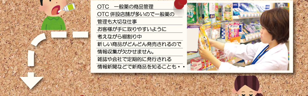 ＯＴＣ 一般薬の商品管理 ＯＴＣ併設店舗が多いので一般薬の管理も大切な仕事。お客様が手に取りやすいように考えながら棚割り中。新しい商品がどんどん発売されるので情報収集が欠かせません。雑誌や会社で定期的に発行される情報新聞などで新商品を知ることも・・